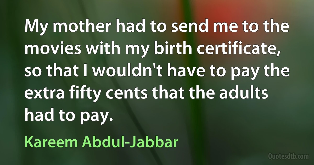 My mother had to send me to the movies with my birth certificate, so that I wouldn't have to pay the extra fifty cents that the adults had to pay. (Kareem Abdul-Jabbar)