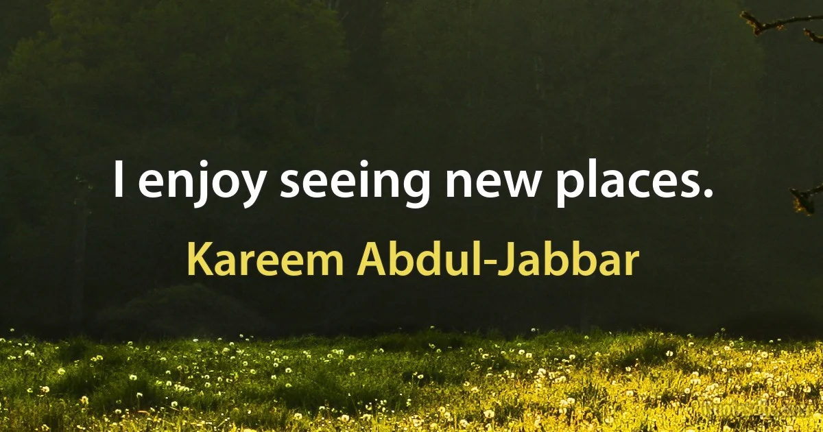 I enjoy seeing new places. (Kareem Abdul-Jabbar)