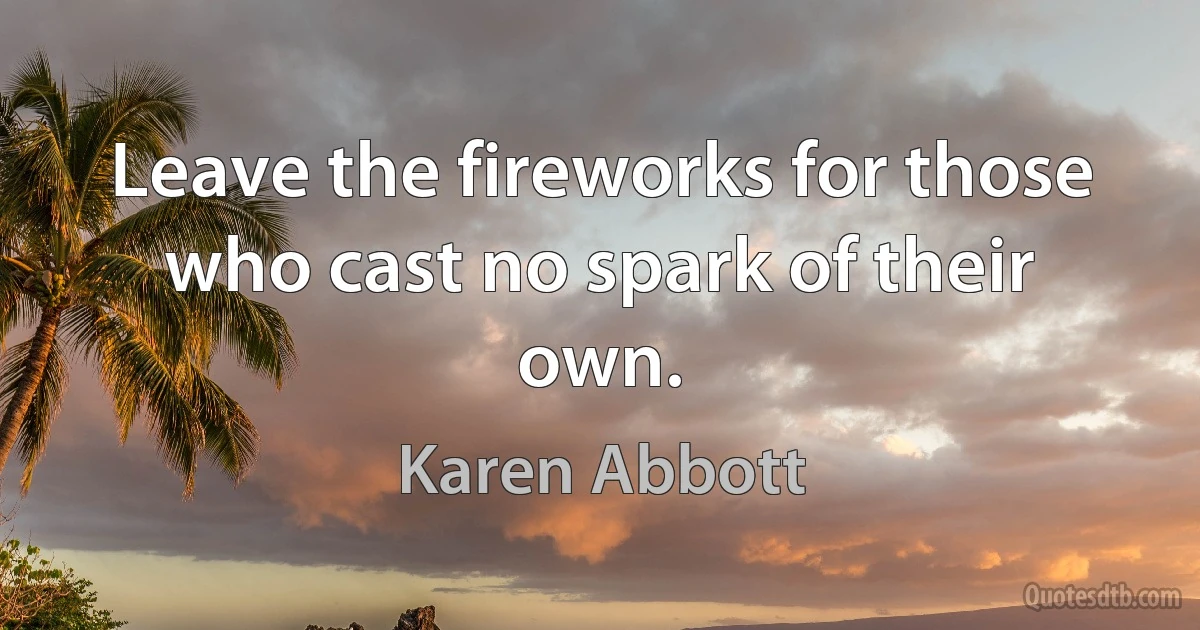 Leave the fireworks for those who cast no spark of their own. (Karen Abbott)