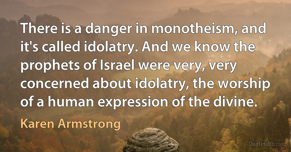 There is a danger in monotheism, and it's called idolatry. And we know the prophets of Israel were very, very concerned about idolatry, the worship of a human expression of the divine. (Karen Armstrong)