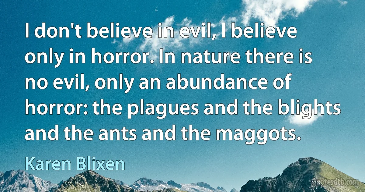 I don't believe in evil, I believe only in horror. In nature there is no evil, only an abundance of horror: the plagues and the blights and the ants and the maggots. (Karen Blixen)