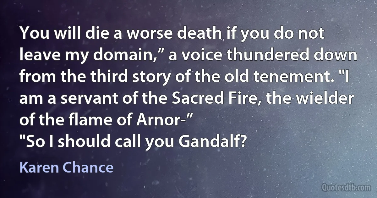 You will die a worse death if you do not leave my domain,” a voice thundered down from the third story of the old tenement. "I am a servant of the Sacred Fire, the wielder of the flame of Arnor-”
"So I should call you Gandalf? (Karen Chance)