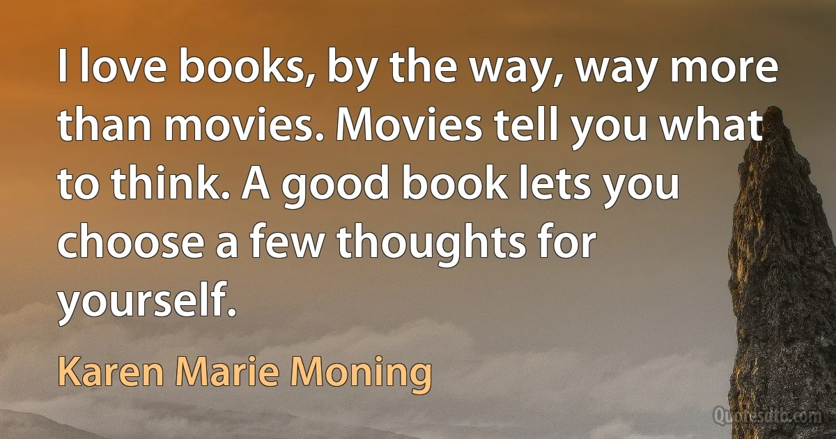 I love books, by the way, way more than movies. Movies tell you what to think. A good book lets you choose a few thoughts for yourself. (Karen Marie Moning)