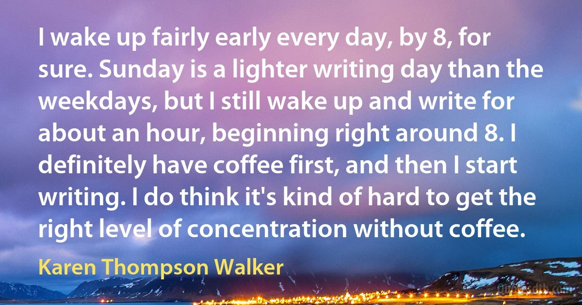 I wake up fairly early every day, by 8, for sure. Sunday is a lighter writing day than the weekdays, but I still wake up and write for about an hour, beginning right around 8. I definitely have coffee first, and then I start writing. I do think it's kind of hard to get the right level of concentration without coffee. (Karen Thompson Walker)