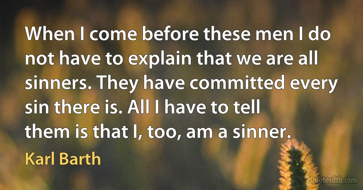 When I come before these men I do not have to explain that we are all sinners. They have committed every sin there is. All I have to tell them is that I, too, am a sinner. (Karl Barth)