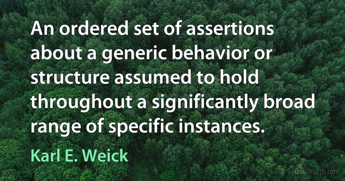 An ordered set of assertions about a generic behavior or structure assumed to hold throughout a significantly broad range of specific instances. (Karl E. Weick)