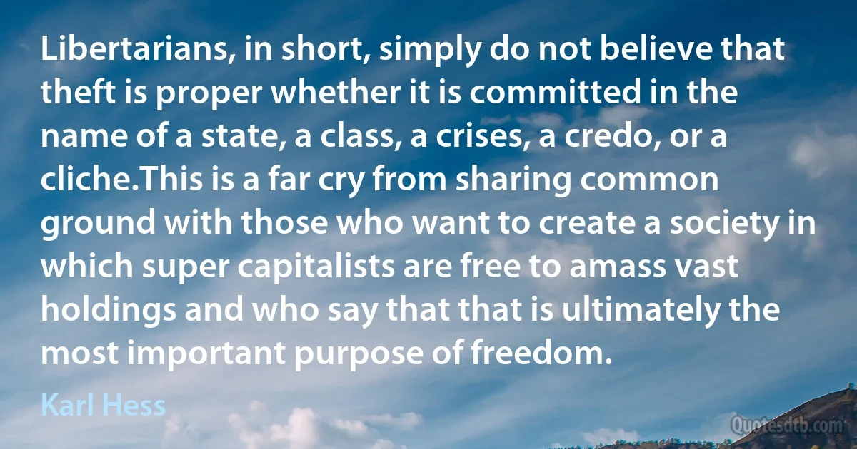 Libertarians, in short, simply do not believe that theft is proper whether it is committed in the name of a state, a class, a crises, a credo, or a cliche.This is a far cry from sharing common ground with those who want to create a society in which super capitalists are free to amass vast holdings and who say that that is ultimately the most important purpose of freedom. (Karl Hess)