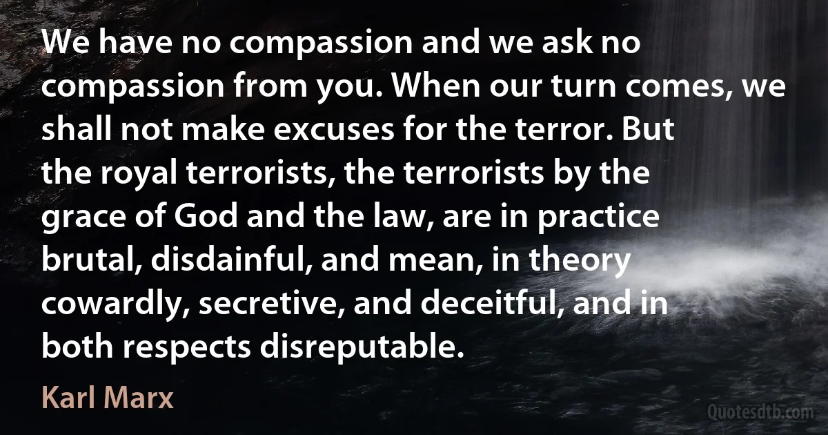 We have no compassion and we ask no compassion from you. When our turn comes, we shall not make excuses for the terror. But the royal terrorists, the terrorists by the grace of God and the law, are in practice brutal, disdainful, and mean, in theory cowardly, secretive, and deceitful, and in both respects disreputable. (Karl Marx)