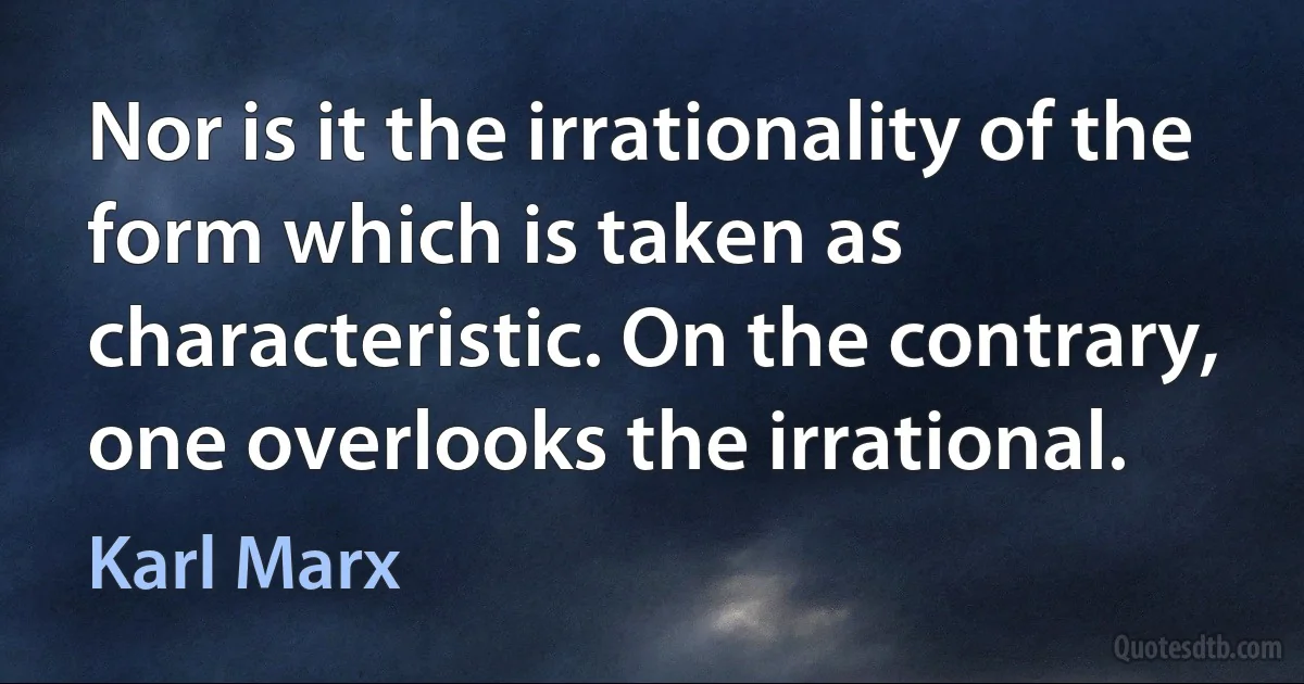 Nor is it the irrationality of the form which is taken as characteristic. On the contrary, one overlooks the irrational. (Karl Marx)