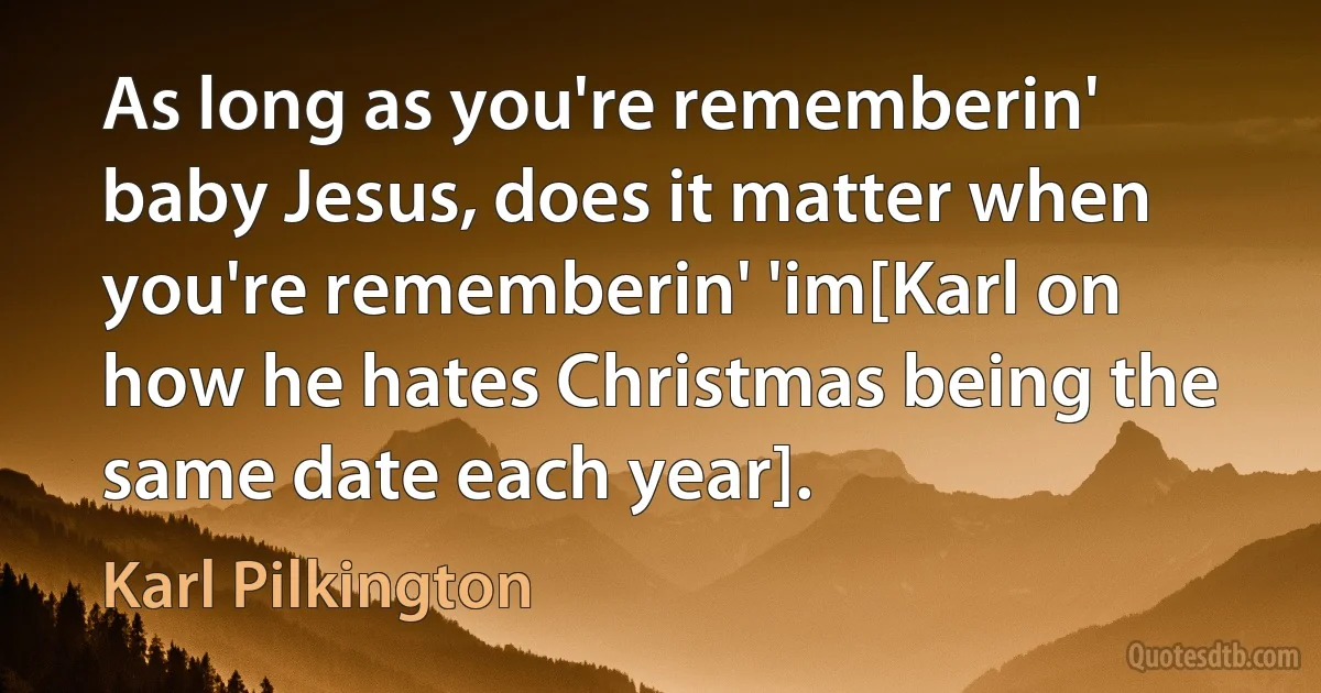 As long as you're rememberin' baby Jesus, does it matter when you're rememberin' 'im[Karl on how he hates Christmas being the same date each year]. (Karl Pilkington)