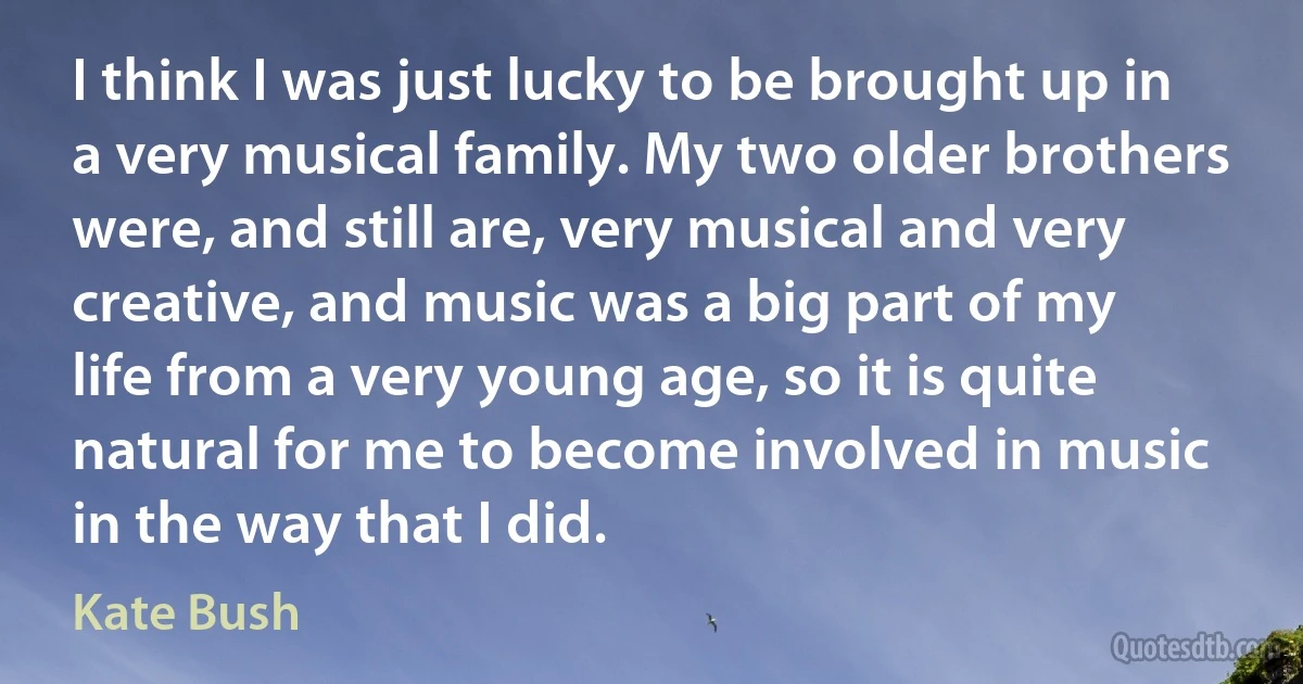 I think I was just lucky to be brought up in a very musical family. My two older brothers were, and still are, very musical and very creative, and music was a big part of my life from a very young age, so it is quite natural for me to become involved in music in the way that I did. (Kate Bush)