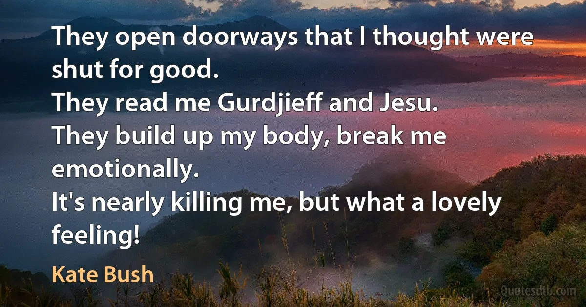 They open doorways that I thought were shut for good.
They read me Gurdjieff and Jesu.
They build up my body, break me emotionally.
It's nearly killing me, but what a lovely feeling! (Kate Bush)