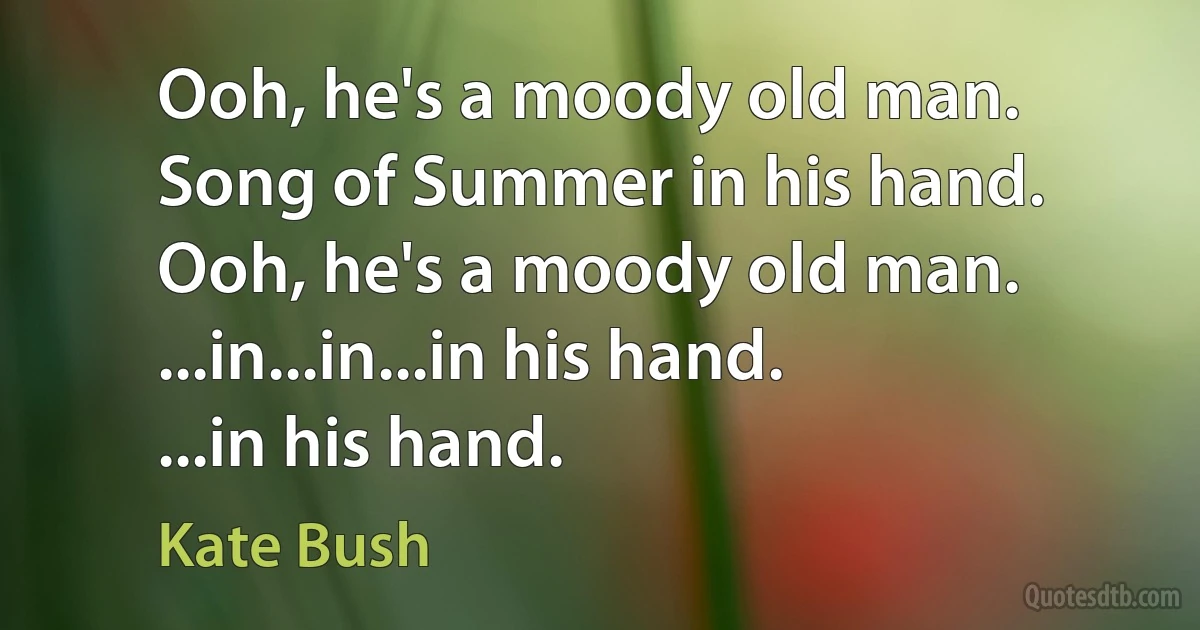 Ooh, he's a moody old man.
Song of Summer in his hand.
Ooh, he's a moody old man.
...in...in...in his hand.
...in his hand. (Kate Bush)