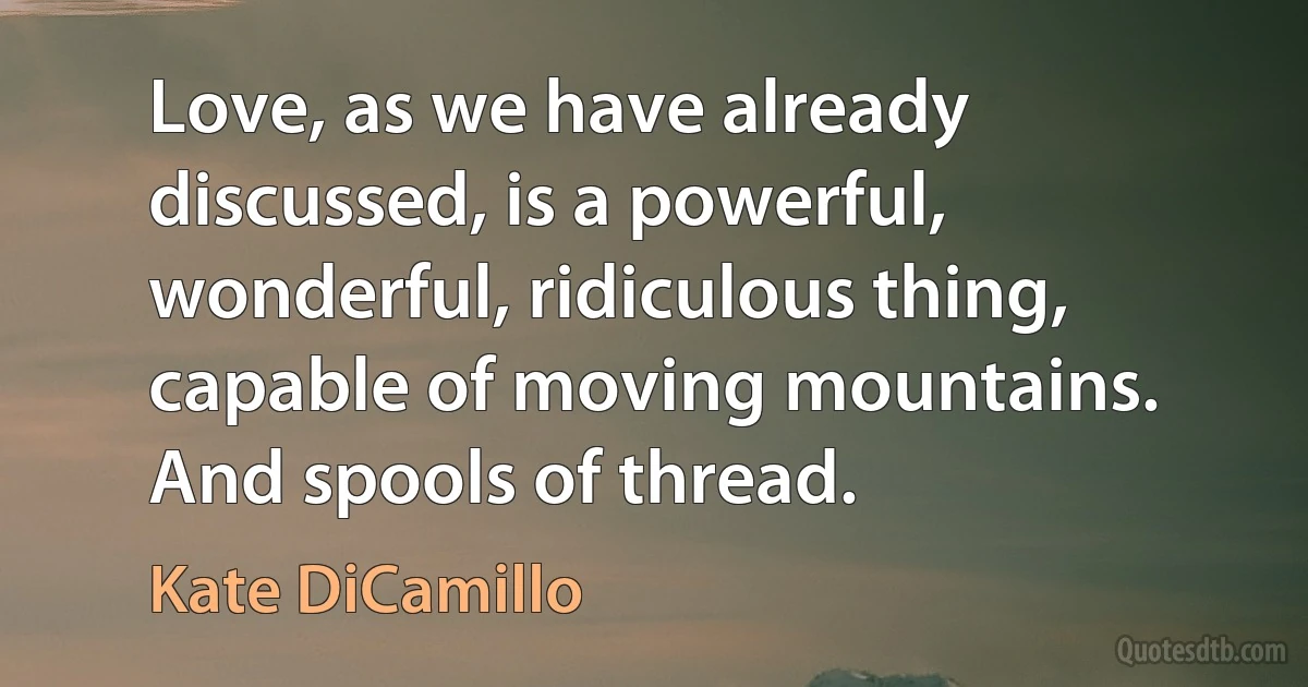 Love, as we have already discussed, is a powerful, wonderful, ridiculous thing, capable of moving mountains. And spools of thread. (Kate DiCamillo)