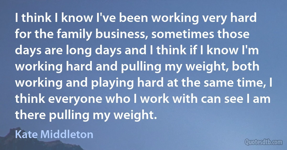 I think I know I've been working very hard for the family business, sometimes those days are long days and I think if I know I'm working hard and pulling my weight, both working and playing hard at the same time, I think everyone who I work with can see I am there pulling my weight. (Kate Middleton)