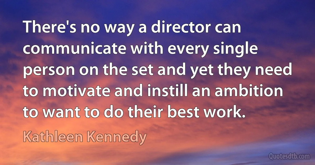 There's no way a director can communicate with every single person on the set and yet they need to motivate and instill an ambition to want to do their best work. (Kathleen Kennedy)