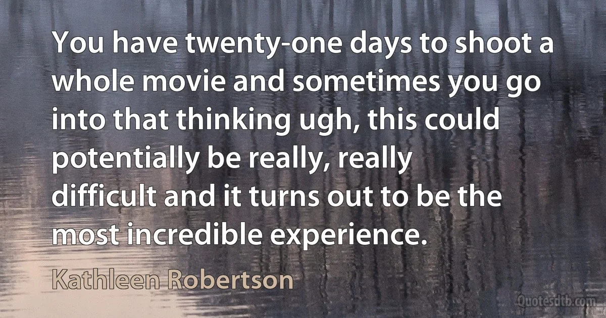 You have twenty-one days to shoot a whole movie and sometimes you go into that thinking ugh, this could potentially be really, really difficult and it turns out to be the most incredible experience. (Kathleen Robertson)