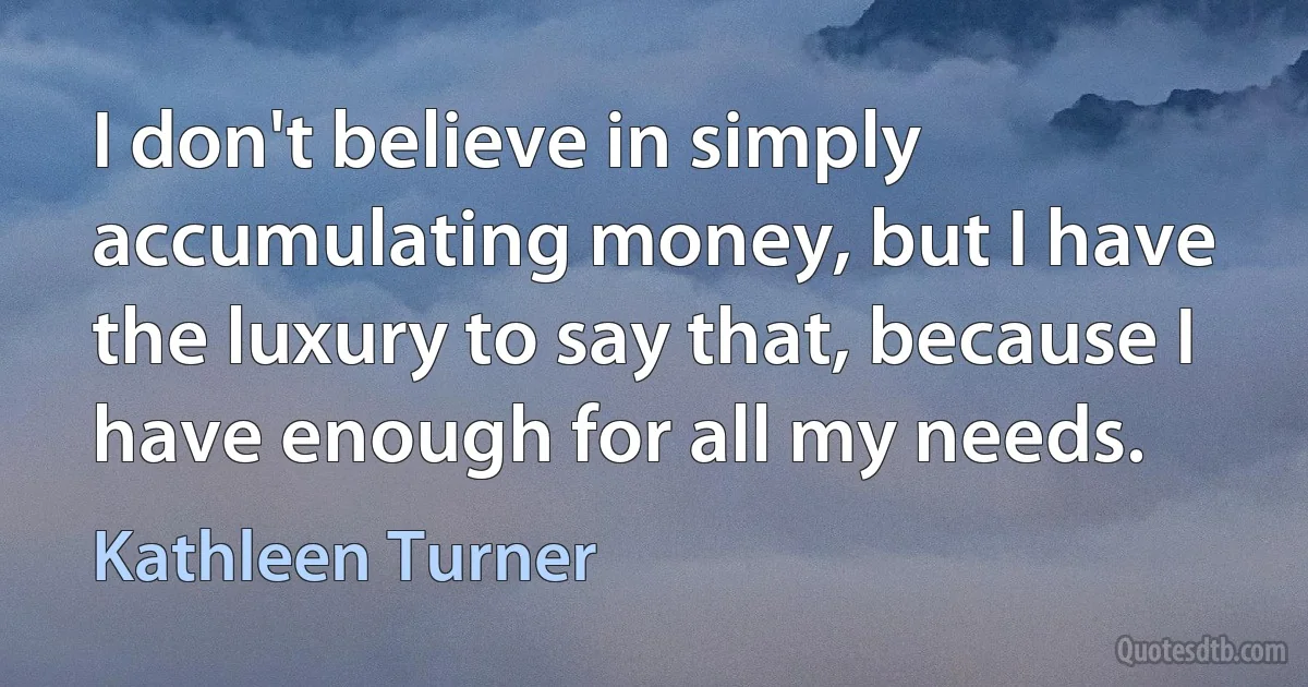 I don't believe in simply accumulating money, but I have the luxury to say that, because I have enough for all my needs. (Kathleen Turner)