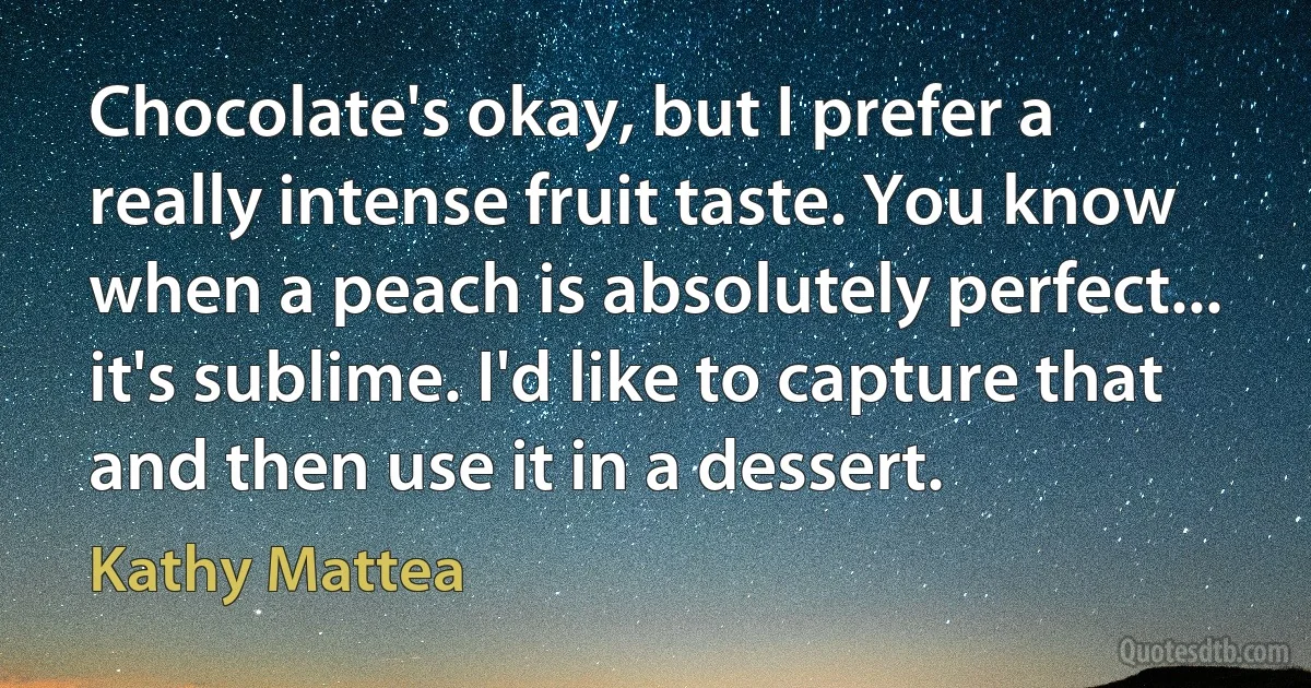 Chocolate's okay, but I prefer a really intense fruit taste. You know when a peach is absolutely perfect... it's sublime. I'd like to capture that and then use it in a dessert. (Kathy Mattea)