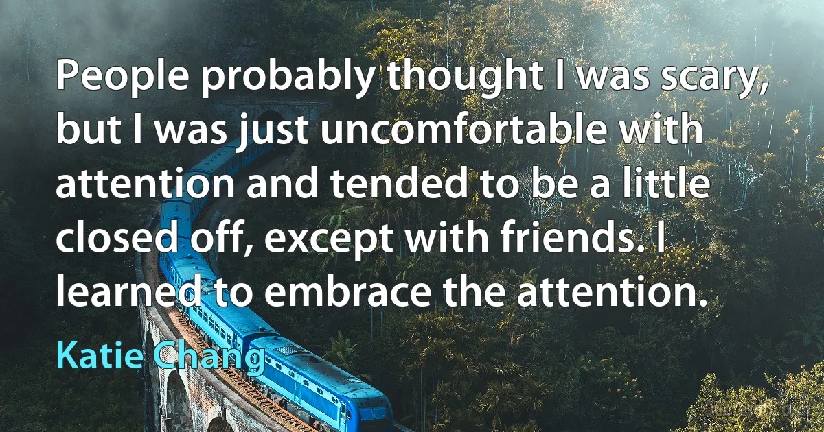 People probably thought I was scary, but I was just uncomfortable with attention and tended to be a little closed off, except with friends. I learned to embrace the attention. (Katie Chang)