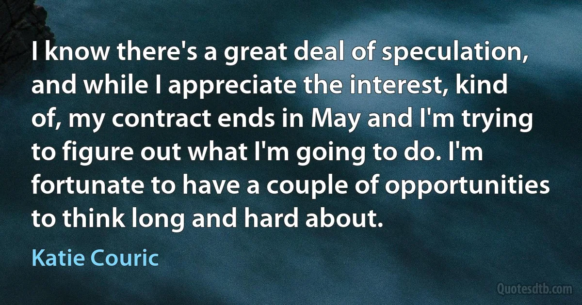 I know there's a great deal of speculation, and while I appreciate the interest, kind of, my contract ends in May and I'm trying to figure out what I'm going to do. I'm fortunate to have a couple of opportunities to think long and hard about. (Katie Couric)