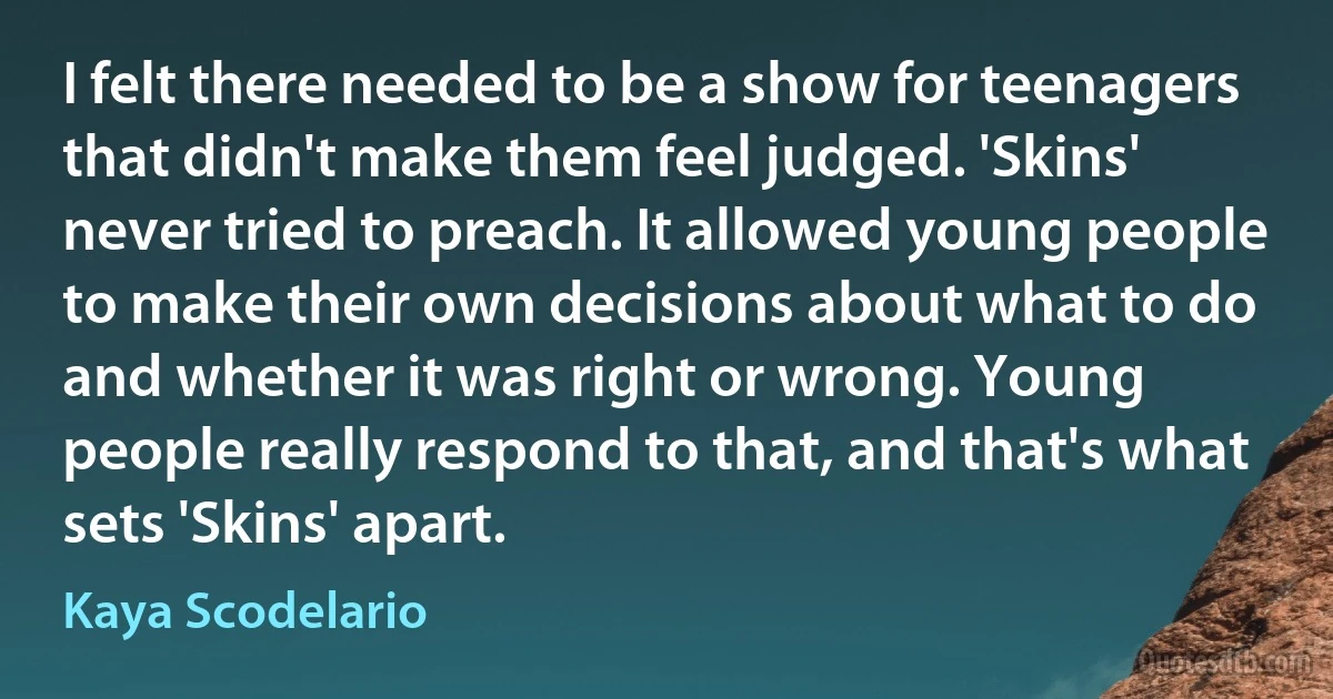 I felt there needed to be a show for teenagers that didn't make them feel judged. 'Skins' never tried to preach. It allowed young people to make their own decisions about what to do and whether it was right or wrong. Young people really respond to that, and that's what sets 'Skins' apart. (Kaya Scodelario)