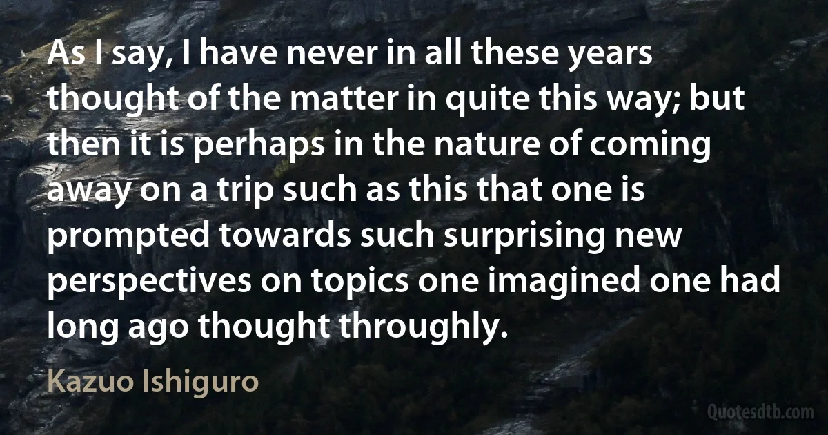 As I say, I have never in all these years thought of the matter in quite this way; but then it is perhaps in the nature of coming away on a trip such as this that one is prompted towards such surprising new perspectives on topics one imagined one had long ago thought throughly. (Kazuo Ishiguro)