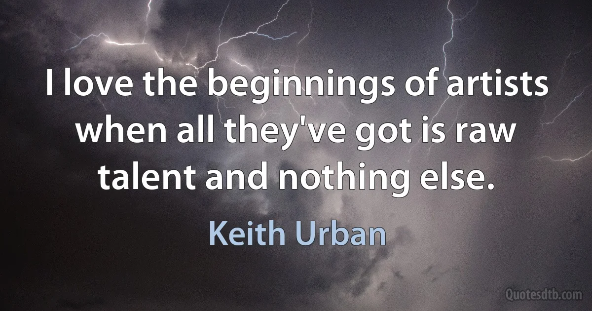 I love the beginnings of artists when all they've got is raw talent and nothing else. (Keith Urban)