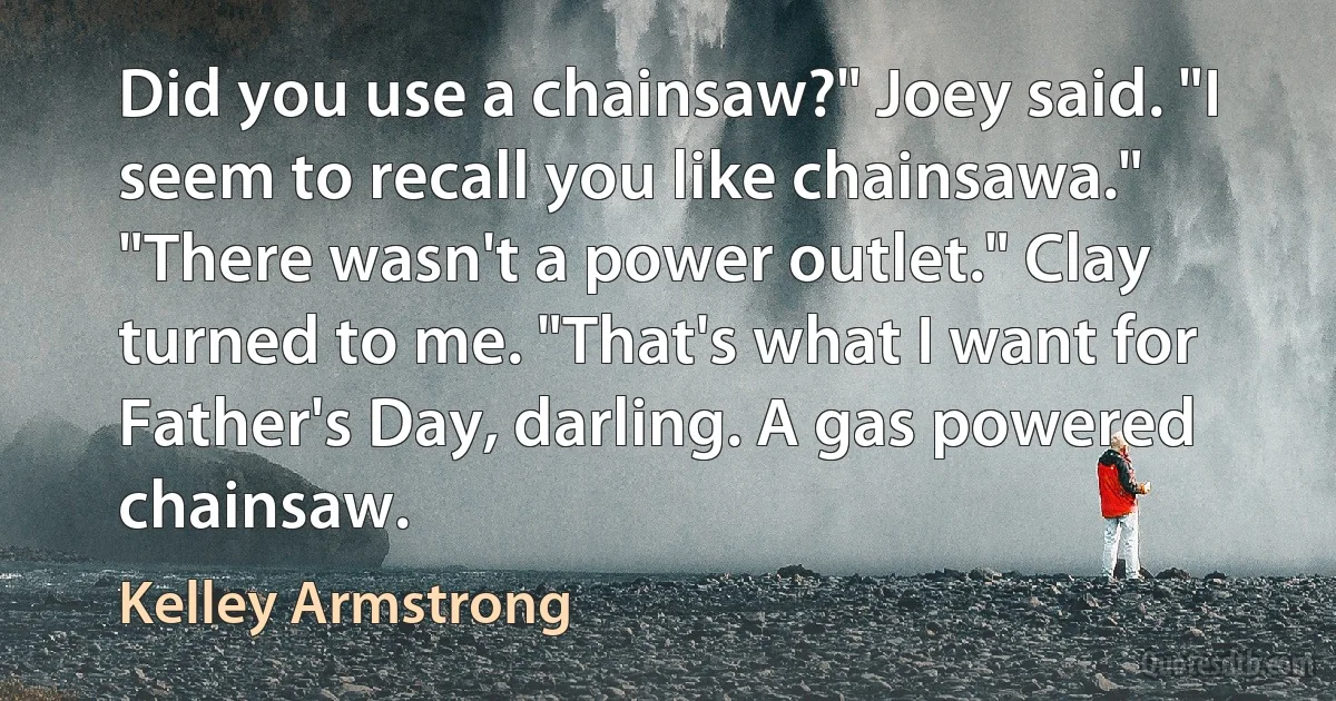 Did you use a chainsaw?" Joey said. "I seem to recall you like chainsawa."
"There wasn't a power outlet." Clay turned to me. "That's what I want for Father's Day, darling. A gas powered chainsaw. (Kelley Armstrong)