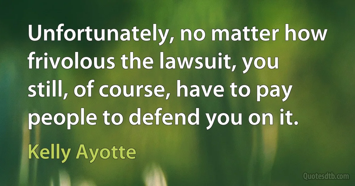 Unfortunately, no matter how frivolous the lawsuit, you still, of course, have to pay people to defend you on it. (Kelly Ayotte)