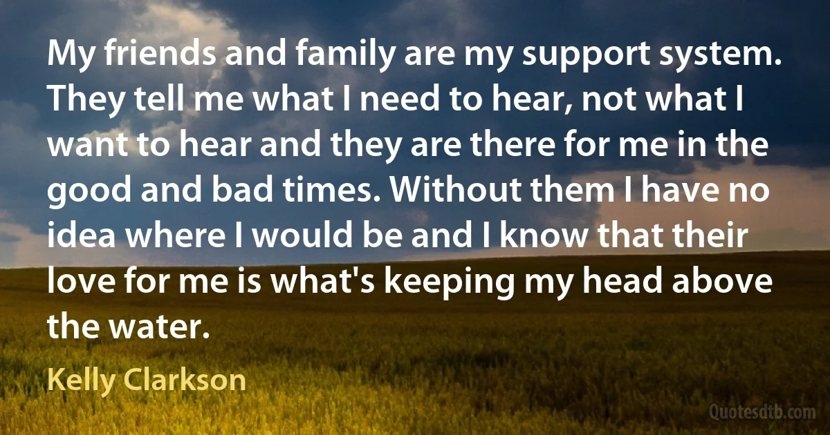 My friends and family are my support system. They tell me what I need to hear, not what I want to hear and they are there for me in the good and bad times. Without them I have no idea where I would be and I know that their love for me is what's keeping my head above the water. (Kelly Clarkson)