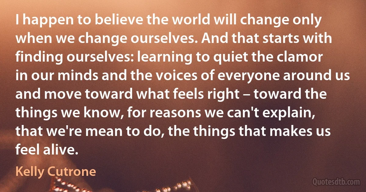 I happen to believe the world will change only when we change ourselves. And that starts with finding ourselves: learning to quiet the clamor in our minds and the voices of everyone around us and move toward what feels right – toward the things we know, for reasons we can't explain, that we're mean to do, the things that makes us feel alive. (Kelly Cutrone)