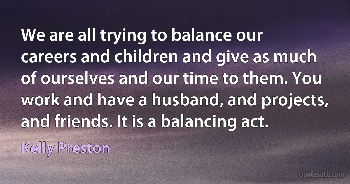 We are all trying to balance our careers and children and give as much of ourselves and our time to them. You work and have a husband, and projects, and friends. It is a balancing act. (Kelly Preston)