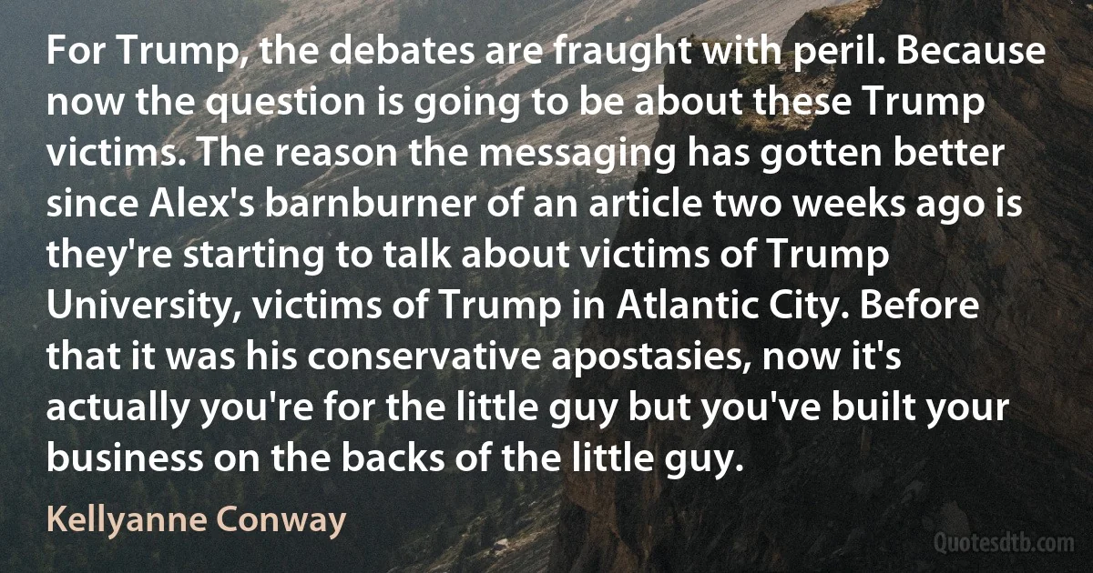 For Trump, the debates are fraught with peril. Because now the question is going to be about these Trump victims. The reason the messaging has gotten better since Alex's barnburner of an article two weeks ago is they're starting to talk about victims of Trump University, victims of Trump in Atlantic City. Before that it was his conservative apostasies, now it's actually you're for the little guy but you've built your business on the backs of the little guy. (Kellyanne Conway)