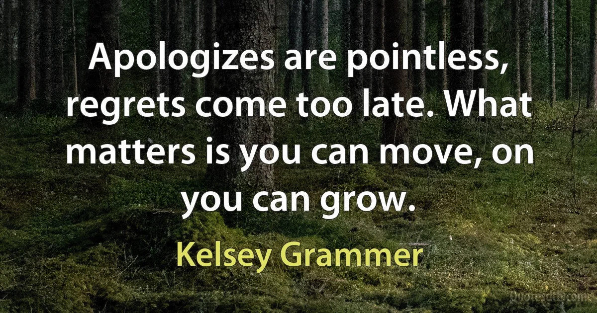 Apologizes are pointless, regrets come too late. What matters is you can move, on you can grow. (Kelsey Grammer)