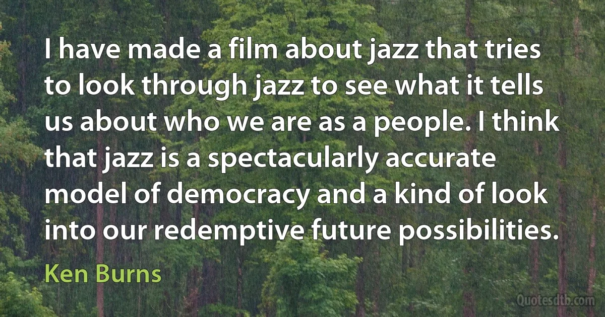 I have made a film about jazz that tries to look through jazz to see what it tells us about who we are as a people. I think that jazz is a spectacularly accurate model of democracy and a kind of look into our redemptive future possibilities. (Ken Burns)