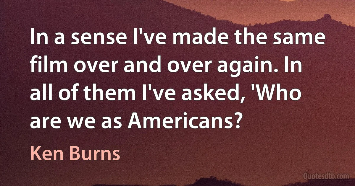 In a sense I've made the same film over and over again. In all of them I've asked, 'Who are we as Americans? (Ken Burns)