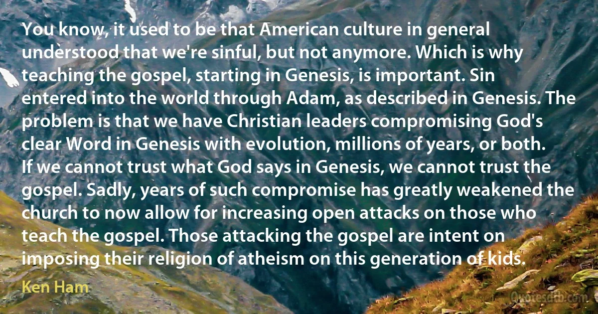 You know, it used to be that American culture in general understood that we're sinful, but not anymore. Which is why teaching the gospel, starting in Genesis, is important. Sin entered into the world through Adam, as described in Genesis. The problem is that we have Christian leaders compromising God's clear Word in Genesis with evolution, millions of years, or both. If we cannot trust what God says in Genesis, we cannot trust the gospel. Sadly, years of such compromise has greatly weakened the church to now allow for increasing open attacks on those who teach the gospel. Those attacking the gospel are intent on imposing their religion of atheism on this generation of kids. (Ken Ham)