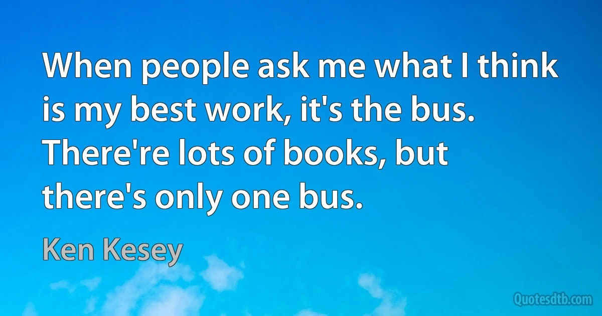 When people ask me what I think is my best work, it's the bus. There're lots of books, but there's only one bus. (Ken Kesey)