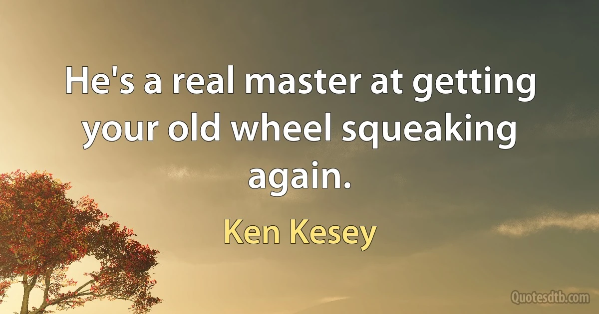 He's a real master at getting your old wheel squeaking again. (Ken Kesey)