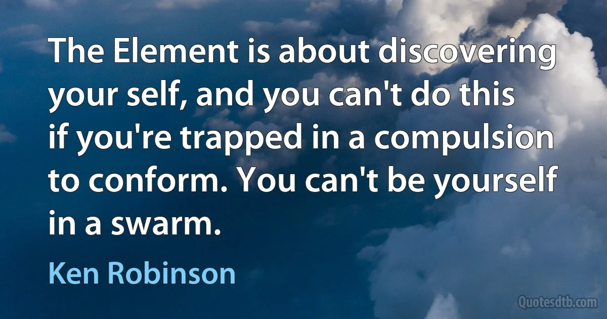 The Element is about discovering your self, and you can't do this if you're trapped in a compulsion to conform. You can't be yourself in a swarm. (Ken Robinson)