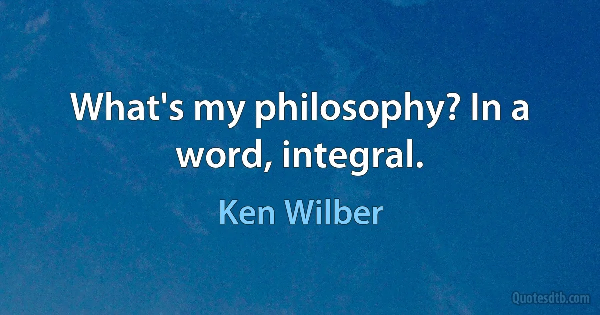 What's my philosophy? In a word, integral. (Ken Wilber)