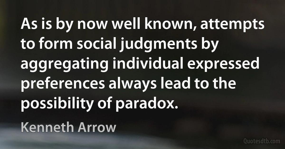 As is by now well known, attempts to form social judgments by aggregating individual expressed preferences always lead to the possibility of paradox. (Kenneth Arrow)