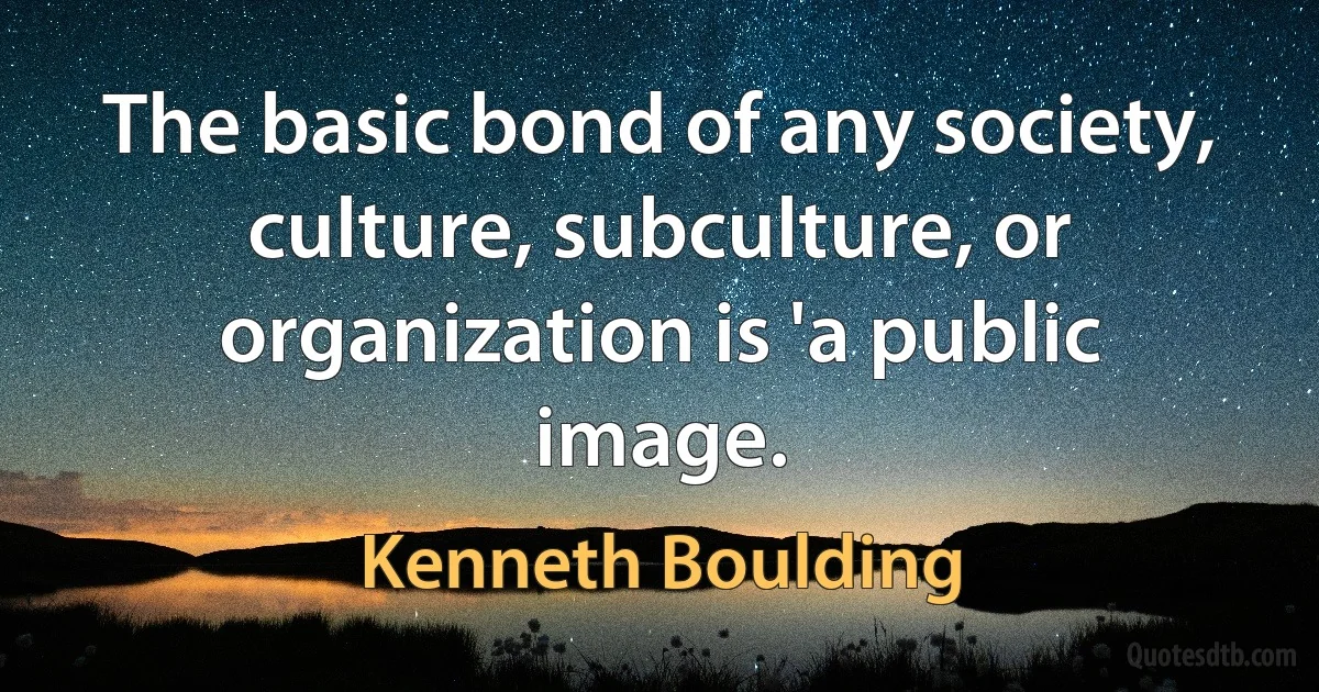 The basic bond of any society, culture, subculture, or organization is 'a public image. (Kenneth Boulding)