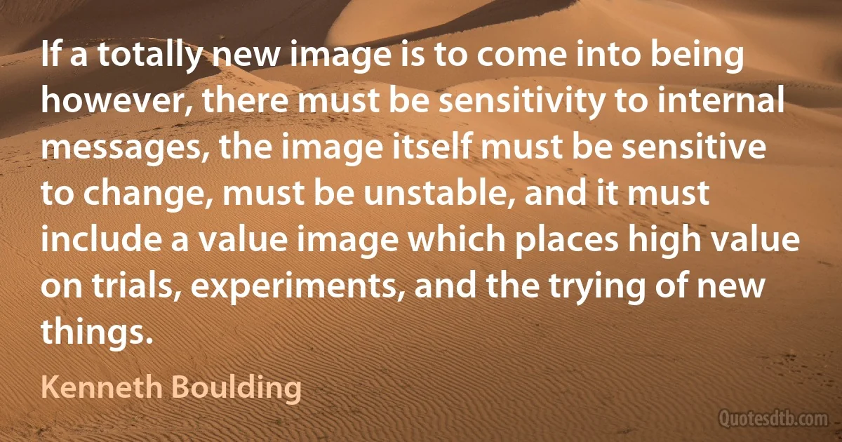 If a totally new image is to come into being however, there must be sensitivity to internal messages, the image itself must be sensitive to change, must be unstable, and it must include a value image which places high value on trials, experiments, and the trying of new things. (Kenneth Boulding)