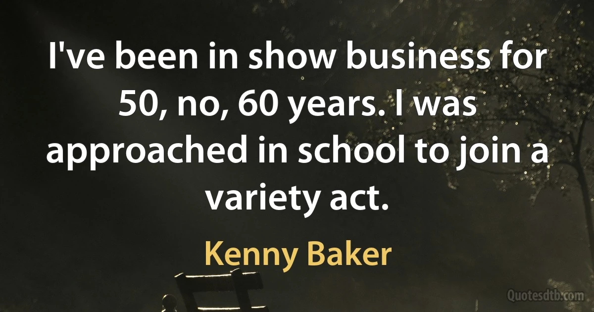 I've been in show business for 50, no, 60 years. I was approached in school to join a variety act. (Kenny Baker)