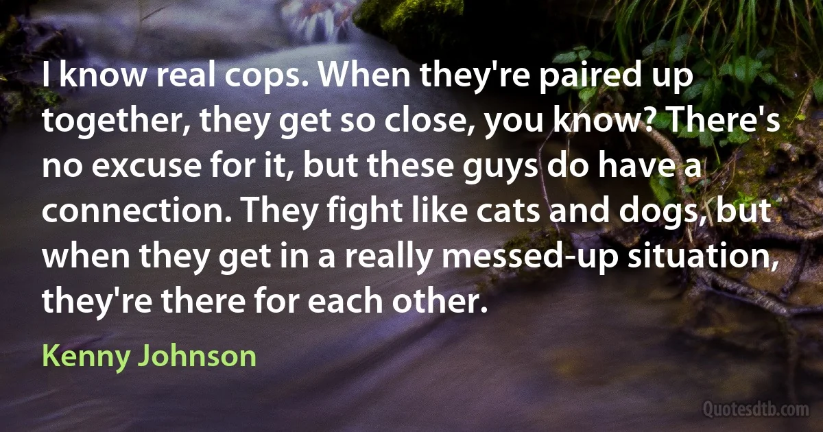 I know real cops. When they're paired up together, they get so close, you know? There's no excuse for it, but these guys do have a connection. They fight like cats and dogs, but when they get in a really messed-up situation, they're there for each other. (Kenny Johnson)