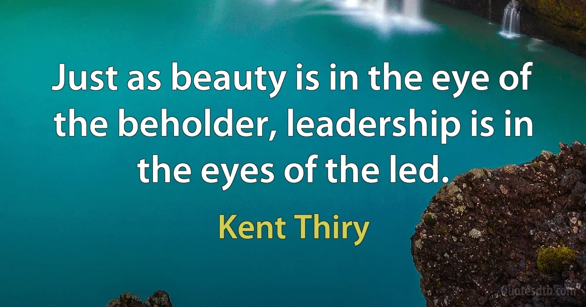 Just as beauty is in the eye of the beholder, leadership is in the eyes of the led. (Kent Thiry)