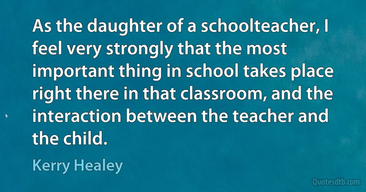 As the daughter of a schoolteacher, I feel very strongly that the most important thing in school takes place right there in that classroom, and the interaction between the teacher and the child. (Kerry Healey)