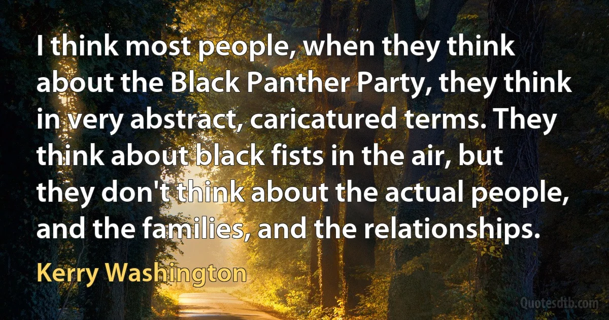 I think most people, when they think about the Black Panther Party, they think in very abstract, caricatured terms. They think about black fists in the air, but they don't think about the actual people, and the families, and the relationships. (Kerry Washington)